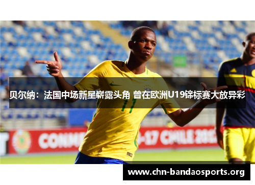 贝尔纳：法国中场新星崭露头角 曾在欧洲U19锦标赛大放异彩