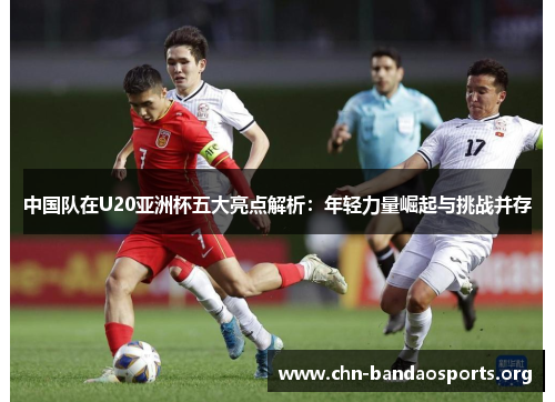 中国队在U20亚洲杯五大亮点解析：年轻力量崛起与挑战并存