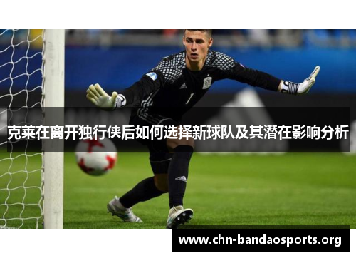 克莱在离开独行侠后如何选择新球队及其潜在影响分析
