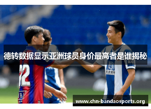 德转数据显示亚洲球员身价最高者是谁揭秘