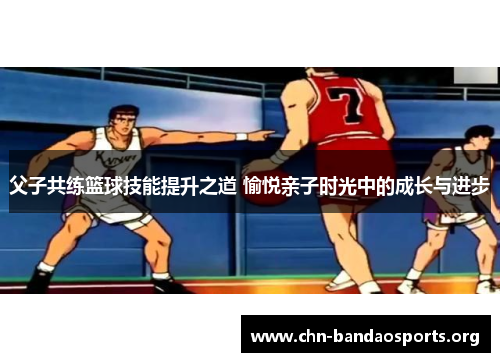 父子共练篮球技能提升之道 愉悦亲子时光中的成长与进步