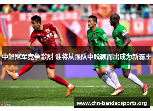 中超冠军竞争激烈 谁将从强队中脱颖而出成为新霸主