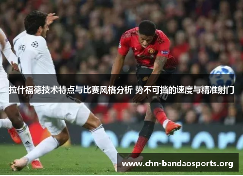 拉什福德技术特点与比赛风格分析 势不可挡的速度与精准射门