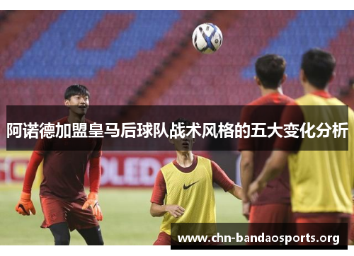阿诺德加盟皇马后球队战术风格的五大变化分析