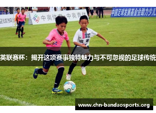 英联赛杯：揭开这项赛事独特魅力与不可忽视的足球传统