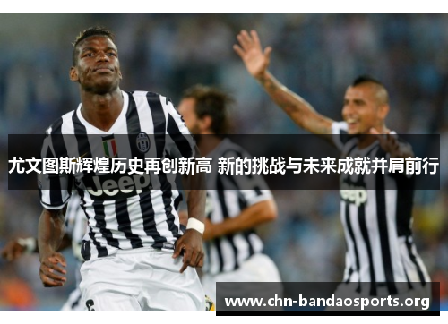 尤文图斯辉煌历史再创新高 新的挑战与未来成就并肩前行